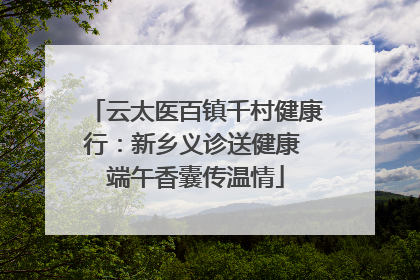 云太医百镇千村健康行：新乡义诊送健康 端午香囊传温情