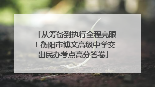 从筹备到执行全程亮眼！衡阳市博文高级中学交出民办考点高分答卷