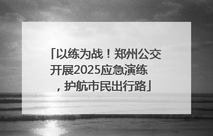 以练为战！郑州公交开展2025应急演练，护航市民出行路