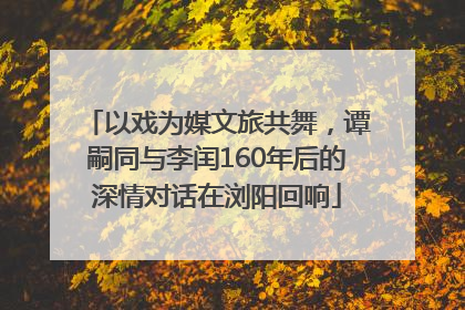 以戏为媒文旅共舞，谭嗣同与李闰160年后的深情对话在浏阳回响