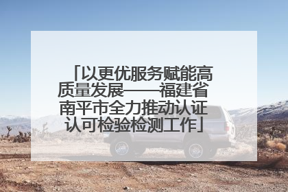 以更优服务赋能高质量发展——福建省南平市全力推动认证认可检验检测工作