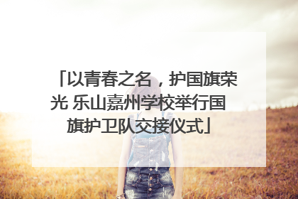 以青春之名，护国旗荣光 乐山嘉州学校举行国旗护卫队交接仪式