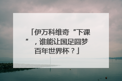 伊万科维奇“下课”，谁能让国足圆梦百年世界杯？