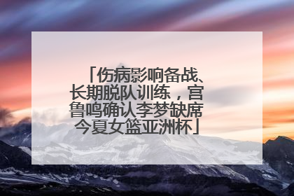 伤病影响备战、长期脱队训练，宫鲁鸣确认李梦缺席今夏女篮亚洲杯