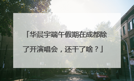 华晨宇端午假期在成都除了开演唱会，还干了啥？