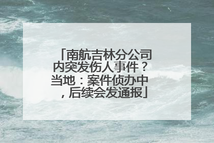 南航吉林分公司内突发伤人事件？当地：案件侦办中，后续会发通报