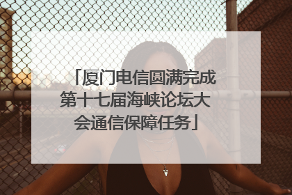 厦门电信圆满完成第十七届海峡论坛大会通信保障任务
