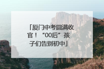 厦门中考圆满收官！“00后”孩子们告别初中