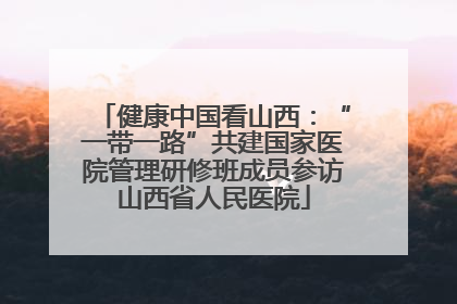健康中国看山西：“一带一路”共建国家医院管理研修班成员参访山西省人民医院