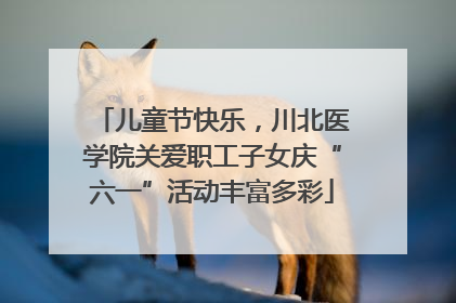 儿童节快乐，川北医学院关爱职工子女庆“六一”活动丰富多彩