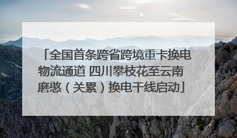 全国首条跨省跨境重卡换电物流通道 四川攀枝花至云南磨憨（关累）换电干线启动