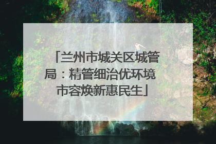 兰州市城关区城管局：精管细治优环境 市容焕新惠民生