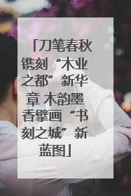 刀笔春秋镌刻“木业之都”新华章 木韵墨香擘画“书刻之城”新蓝图