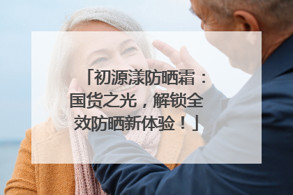 初源漾防晒霜：国货之光，解锁全效防晒新体验！