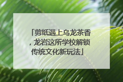 剪纸遇上乌龙茶香，龙岩这所学校解锁传统文化新玩法