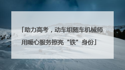 助力高考，动车组随车机械师用暖心服务擦亮“铁”身份