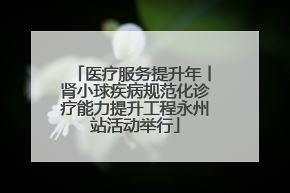 医疗服务提升年丨肾小球疾病规范化诊疗能力提升工程永州站活动举行