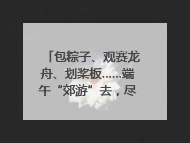 包粽子、观赛龙舟、划桨板……端午“郊游”去，尽享初夏风光｜端午氛围最浓时①