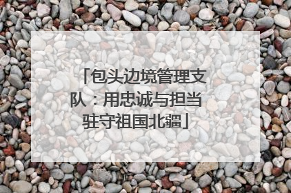 包头边境管理支队：用忠诚与担当驻守祖国北疆