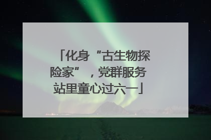 化身“古生物探险家”，党群服务站里童心过六一