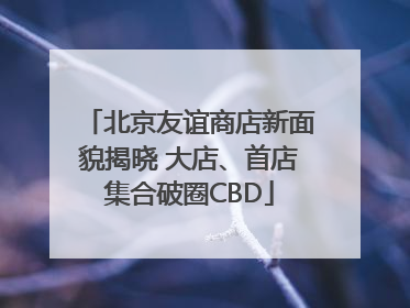 北京友谊商店新面貌揭晓 大店、首店集合破圈CBD