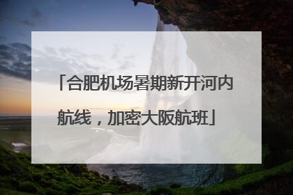 合肥机场暑期新开河内航线，加密大阪航班