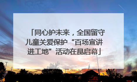 同心护未来，全国留守儿童关爱保护“百场宣讲进工地”活动在昆启幕