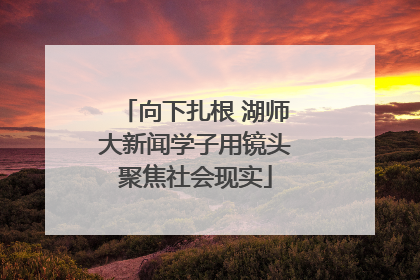 向下扎根 湖师大新闻学子用镜头聚焦社会现实