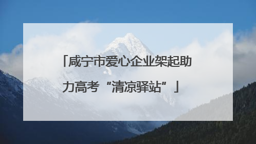 咸宁市爱心企业架起助力高考“清凉驿站”