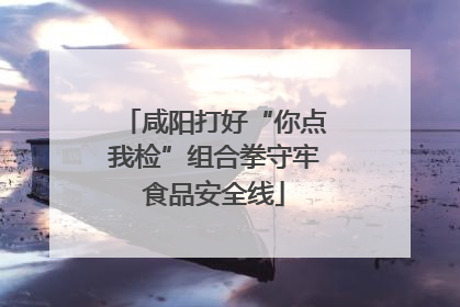 咸阳打好“你点我检”组合拳守牢食品安全线