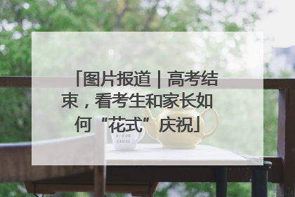 图片报道｜高考结束，看考生和家长如何“花式”庆祝