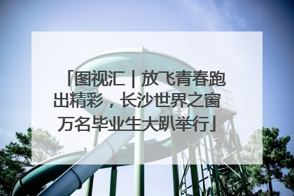 图视汇｜放飞青春跑出精彩，长沙世界之窗万名毕业生大趴举行
