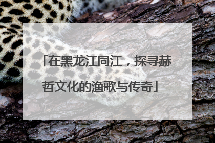 在黑龙江同江，探寻赫哲文化的渔歌与传奇