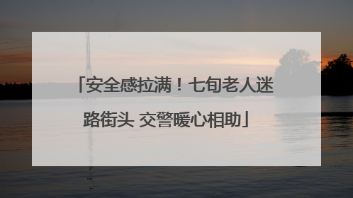安全感拉满！七旬老人迷路街头 交警暖心相助