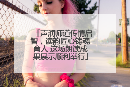 声润师道传情启智，读韵匠心铸魂育人 这场朗读成果展示顺利举行