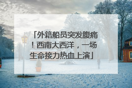 外籍船员突发腹痛！西南大西洋，一场生命接力热血上演