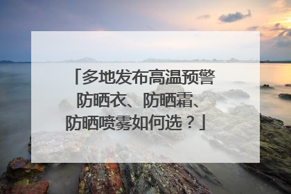 多地发布高温预警 防晒衣、防晒霜、防晒喷雾如何选？