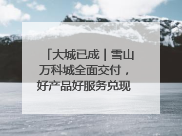 大城已成｜雪山万科城全面交付，好产品好服务兑现美好生活
