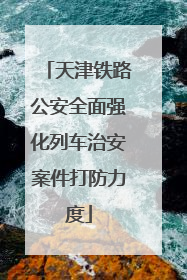 天津铁路公安全面强化列车治安案件打防力度