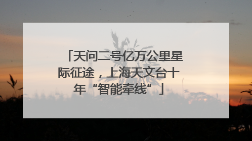 天问二号亿万公里星际征途，上海天文台十年“智能牵线”