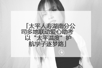 太平人寿湖南分公司多地联动爱心助考 以“太平温度”护航学子逐梦路