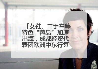女鞋、二手车等特色“蓉品”加速出海，成都经贸代表团欧洲中东行签单逾3.7亿元