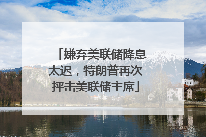嫌弃美联储降息太迟，特朗普再次抨击美联储主席