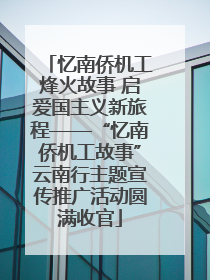 忆南侨机工烽火故事 启爱国主义新旅程——“忆南侨机工故事”云南行主题宣传推广活动圆满收官