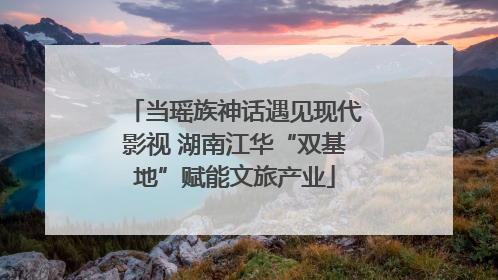 当瑶族神话遇见现代影视 湖南江华“双基地”赋能文旅产业