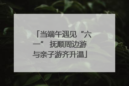 当端午遇见“六一” 抚顺周边游与亲子游齐升温