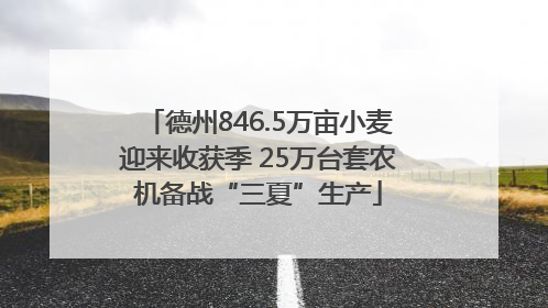 德州846.5万亩小麦迎来收获季 25万台套农机备战“三夏”生产