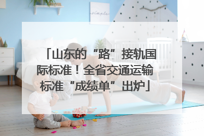 山东的“路”接轨国际标准！全省交通运输标准“成绩单”出炉