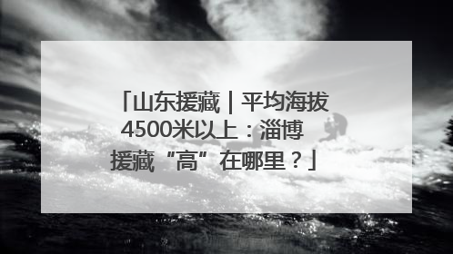 山东援藏｜平均海拔4500米以上：淄博援藏“高”在哪里？