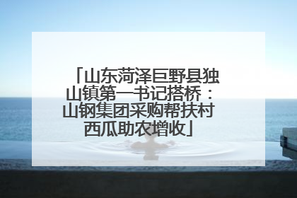 山东菏泽巨野县独山镇第一书记搭桥：山钢集团采购帮扶村西瓜助农增收